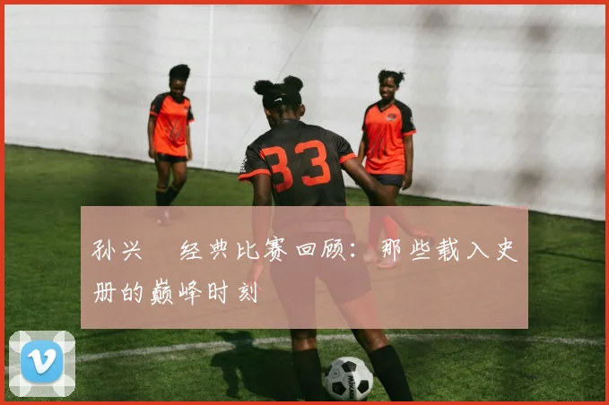 孙兴慜经典比赛回顾：那些载入史册的巅峰时刻