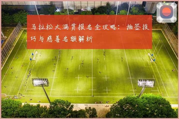 马拉松大满贯报名全攻略：抽签技巧与慈善名额解析