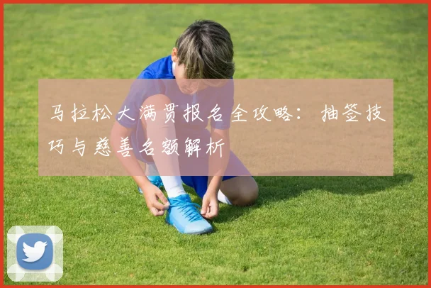 马拉松大满贯报名全攻略:抽签技巧与慈善名额解析