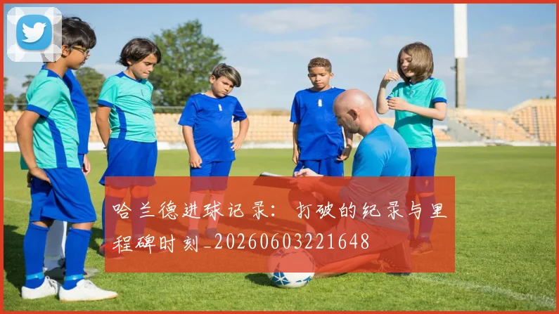 哈兰德进球记录：打破的纪录与里程碑时刻_20260603221648