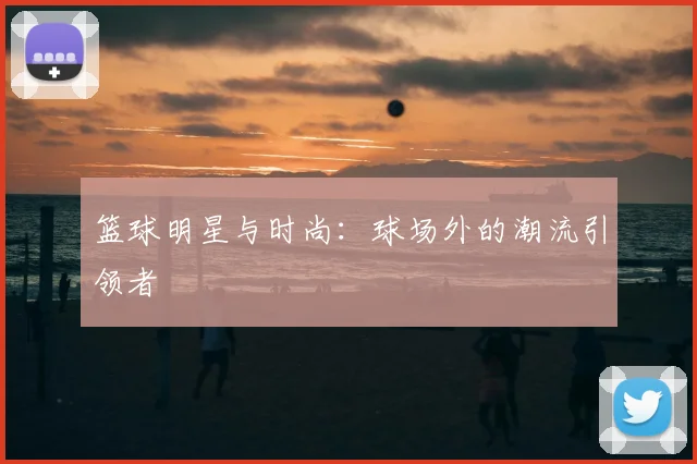 篮球明星与时尚:球场外的潮流引领者