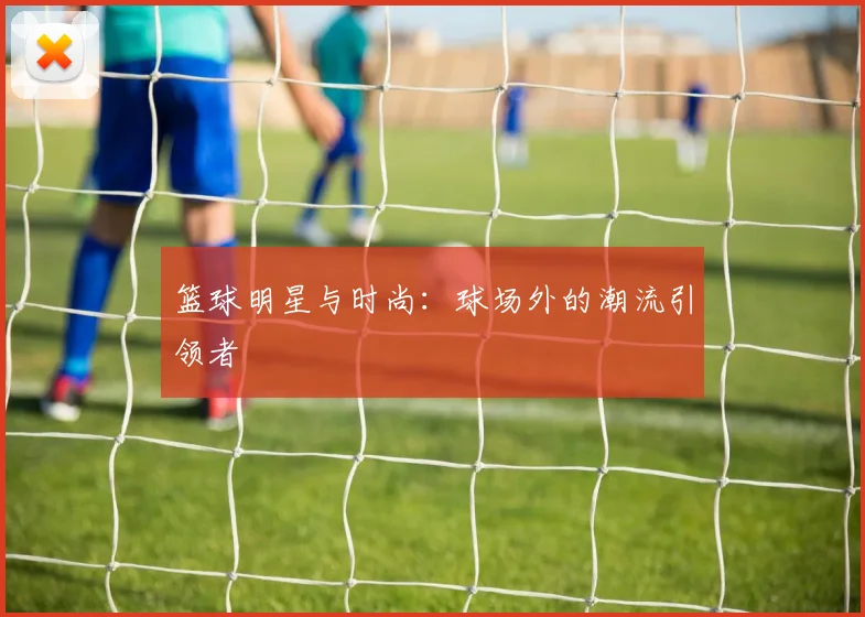 篮球明星与时尚:球场外的潮流引领者